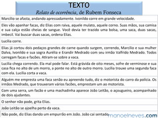 DÚVIDA	
Dois	compadres	viajavam	de	carro	por	uma	estrada	de	fazenda	quando	um	bicho	
cruzou	a	frente	do	carro.	Um	dos	compadres	falou:	
–	Passou	um	largato	ali!	
O	outro	perguntou:	
–	Lagarto	ou	largato?	
O	primeiro	respondeu:	
–	Num	sei	não,	o	bicho	passou	muito	rápido.	
Piadas	coloridas.	Rio	de	Janeiro:	Gênero,	2006.	
 