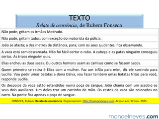 QUESTÃO 06
gêneros narrativos e de relato no ENEM
(ENEM-2013)	Na	piada,	a	quebra	de	expecta=va	contribui	para	produzir	o	efeito	de	
humor.	Esse	efeito	ocorre	porque	um	dos	personagens	
a)	reconhece	a	espécie	do	animal	avistado.	
b)	tem	dúvida	sobre	a	pronúncia	do	nome	do	rép=l.	
c)	desconsidera	o	conteúdo	linguís=co	da	piada.	
d)	constata	o	fato	de	um	bicho	cruzar	a	frente	do	carro.	
e)	apresenta	duas	possibilidades	de	sen=do	para	a	mesma	palavra.	
 