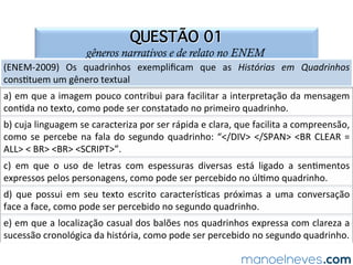 SOLUÇÃO COMENTADA
gêneros narrativos e de relato no ENEM
A	 produção	 de	 sen=do,	 no	 texto	 de	 Laerte,	 dá-se	 por	 intermédio	 da	 junção	 de	
elementos	 verbais	 e	 não	 verbais	 e	 do	 uso	 polissêmico	 da	 palavra	 balanço	
[empregada	 para	 indicar	 tanto	 brinquedo	 quanto	 exame	 detalhado].	 O	 humor	
deriva	do	fato	de	haver	uma	personagem	de	meia	idade	ves=da	de	modo	formal,	
mas	sem	sapatos,	no	brinquedo	[balanço],	como	se	es=vesse	em	uma	folga	para	
reﬂexão	 [balanço].	 A	 alterna=va	 que	 apresenta	 a	 melhor	 leitura	 dos	 efeitos	 de	
sen=do	no	texto	de	Laerte	é	a	letra	“c”.	
 