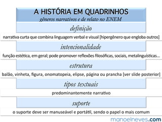QUESTÃO 09
gêneros narrativos e de relato no ENEM
(ENEM-2013)	A	=rinha	denota	a	postura	assumida	por	seu	produtor	frente	ao	uso	
social	 da	 tecnologia	 para	 ﬁns	 de	 interação	 e	 informação.	 Tal	 posicionamento	 é	
expresso,	de	forma	argumenta=va,	por	meio	de	uma	a=tude	
a)	crí=ca,	expressa	pelas	ironias.	
b)	resignada,	expressa	pelas	enumerações.	
c)	indignada,	expressa	pelos	discursos	diretos.	
d)	agressiva,	expressa	pela	contra-argumentação.	
e)	alienada,	expressa	pela	negação	da	realidade.	
 