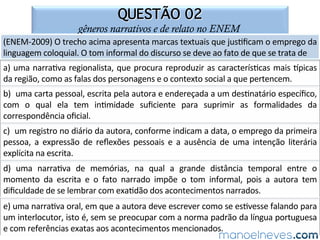 QUESTÃO 10
gêneros narrativos e de relato no ENEM
(ENEM-2014)	 Na	 =rinha,	 o	 autor	 u=liza	 estratégias	 para	 a=ngir	 sua	 ﬁnalidade	
comunica=va.	Considerando	os	elementos	verbais	e	não	verbais	que	cons=tuem	o	
texto,	seu	obje=vo	é	
a)	incen=var	o	uso	da	tecnologia	na	comunicação	contemporânea.	
b)	mostrar	o	empenho	do	homem	na	resolução	de	problemas	sociais.	
c)	atrair	a	atenção	do	leitor	para	a	generosidade	das	pessoas.	
d)	chamar	a	atenção	para	o	constante	abandono	de	animais.	
e)	fazer	uma	crí=ca	à	situação	social	contemporânea.	
 