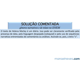 SOLUÇÃO COMENTADA
gêneros narrativos e de relato no ENEM
Nos	quadrinhos	em	análise,	há	três	temas	em	debate:	a)	o	abandono	de	animais;	
b)	o	a=vismo	nas	redes	sociais;	e	c)	a	insensibilidade	aos	problemas	sociais.	Se	se	
atentar	apenas	aos	elementos	verbais,	percebe-se	a	presença	dos	itens	“a”	e	“b”,	
na	 medida	 em	 que	 três	 personagens	 mobilizam-se	 para	 tentar	 ajudar	 um	 gato	
abandonado	 na	 rua.	 Entretanto,	 a	 leitura	 dos	 elementos	 não	 verbais	 permite	
perceber	a	falta	de	solidariedade	das	personagens	com	o	morador	de	rua.	Posto	
isso,	é	possível	aﬁrmar	que	a	=rinha	em	questão	lê	ironicamente	o	a=vismo	dos	
agentes	envolvidos	na	proteção	aos	animais	abandonados.	
 