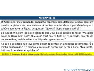 A HISTÓRIA EM QUADRINHOS
gêneros narrativos e de relato no ENEM
estrutura/componentes
balão	
vinheta	
ﬁgura	
onomatopeia	
elipse	
página	ou	prancha	
lugar	onde	geralmente	aparece	a	fala	da	personagem	
traço	que	serve	para	emoldurar/separar	os	quadrinhos	
representação	[imóvel]	da	personagem	
composição	verbal	expressiva	na	interação	entre	as	personagens	
vazio	[entre	as	imagens	separadas]	a	ser	preenchido	pelo	leitor		
conjunto	de	duas	a	quatro	=ras	
letra	 para	atender	às	suas	intenções,	o	autor	explora	=pos	de	fonte:	negrito...	
outros	 níveis	de	fala,	caracteres	desconhecidos,	repe=ções,	entre	outros	
 