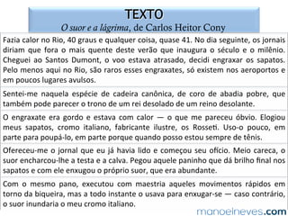 Eu	gosto	muito	de	todas	as	festas	de	Diaman=na;	mas	quando	são	na	igreja	do	
Rosário,	que	é	quase	pegada	à	chácara	de	vovó,	eu	gosto	ainda	mais.	Até	parece	
que	a	festa	é	nossa.	E	este	ano	foi	mesmo.	Foi	sorteada	para	rainha	do	Rosário	
uma	ex-escrava	de	vovó	chamada	Júlia	e	para	rei	um	negro	muito	entusiasmado	
que	 eu	 não	 conhecia.	 Coitada	 de	 Júlia!	 Ela	 vinha	 há	 muito	 tempo	 ajuntando	
dinheiro	para	comprar	um	rancho.	Gastou	tudo	na	festa	e	ainda	ﬁcou	devendo.	
Agora	é	que	eu	vi	como	ﬁca	caro	para	os	pobres	dos	negros	serem	reis	por	um	dia.	
Júlia	com	o	ves=do	e	a	coroa	já	gastou	muito.	Além	disso,	teve	de	dar	um	jantar	
para	a	corte	toda.	A	rainha	tem	uma	caudatária	que	vai	atrás	segurando	na	capa	
que	tem	uma	grande	cauda.	Esta	também	é	negra	da	chácara	e	ajudou	no	jantar.	
Eu	 acho	 graça	 é	 no	 entusiasmo	 dos	 pretos	 neste	 reinado	 tão	 curto.	 Ninguém	
rejeita	o	cargo,	mesmo	sabendo	a	despesa	que	dá!	
MORLEY,	Helena.	Minha	vida	de	menina.	São	Paulo:	Companhia	das	Letras,	1998,	p.	57.	
Terça-feira,	30	de	maio	de	1893.	
 