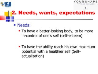 2. Needs, wants, expectations Needs:  To have a better-looking body, to be more in-control of one’s self (self-esteem) To have the ability reach his own maximum potential with a healthier self (Self-actualization) 