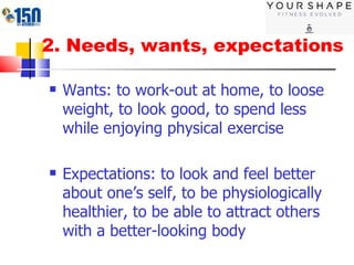 2. Needs, wants, expectations Wants: to work-out at home, to loose weight, to look good, to spend less while enjoying physical exercise Expectations: to look and feel better about one’s self, to be physiologically healthier, to be able to attract others with a better-looking body 