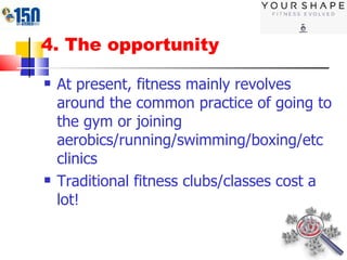 4. The opportunity At present, fitness mainly revolves around the common practice of going to the gym or joining aerobics/running/swimming/boxing/etc clinics Traditional fitness clubs/classes cost a lot! 
