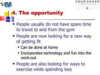 4. The opportunity People usually do not have spare time to travel to and from the gym People are now looking for a new way of getting fit Can be done at home Incorporates technology and fun into the work-out People are also looking for ways to exercise while spending less 