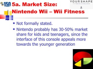 5a. Market Size:  Nintendo Wii – Wii Fitness Not formally stated. Nintendo probably has 30-50% market share for kids and teenagers, since the interface of this console appeals more towards the younger generation 