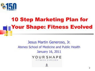 10 Step Marketing Plan for Your Shape: Fitness Evolved Jesus Martin Generoso, Jr. Ateneo School of Medicine and Public Health January 16, 2011 