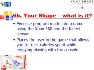 6b. Your Shape – what is it? Exercise program made into a game – using the Xbox 360 and the Kinect sensor Places the user in the game that allows you to track calories spent while enjoying playing with the console 