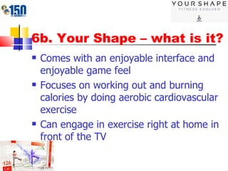 6b. Your Shape – what is it? Comes with an enjoyable interface and enjoyable game feel Focuses on working out and burning calories by doing aerobic cardiovascular exercise Can engage in exercise right at home in front of the TV 