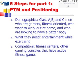 5 Steps for part 1: PTM and Positioning Demographics: Class A,B, and C men who are gamers, fitness-oriented, who want to work out at home, and who are looking to have a better body What they need: entertainment while exercising  Competitors: fitness centers, other gaming consoles that have active fitness games  