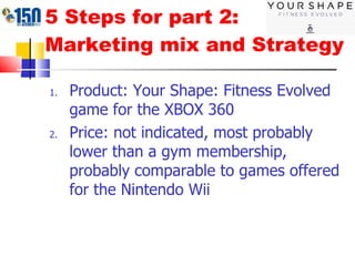 5 Steps for part 2: Marketing mix and Strategy Product: Your Shape: Fitness Evolved game for the XBOX 360 Price: not indicated, most probably lower than a gym membership, probably comparable to games offered for the Nintendo Wii 