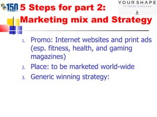 5 Steps for part 2: Marketing mix and Strategy Promo: Internet websites and print ads (esp. fitness, health, and gaming magazines) Place: to be marketed world-wide Generic winning strategy:  