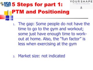 5 Steps for part 1: PTM and Positioning The gap: Some people do not have the time to go to the gym and workout; some just have enough time to work-out at home. Also, the “fun factor” is less when exercising at the gym Market size: not indicated 