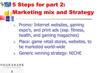 5 Steps for part 2: Marketing mix and Strategy Promo: Internet websites, gaming expo’s, and print ads (esp. fitness, health, and gaming magazines) Place: game retail stores, websites, to be marketed world-wide Generic winning strategy: NICHE 