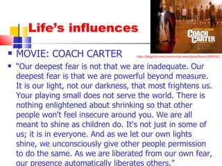 Life’s influences MOVIE: COACH CARTER “ Our deepest fear is not that we are inadequate. Our deepest fear is that we are powerful beyond measure. It is our light, not our darkness, that most frightens us. Your playing small does not serve the world. There is nothing enlightened about shrinking so that other people won't feel insecure around you. We are all meant to shine as children do. It's not just in some of us; it is in everyone. And as we let our own lights shine, we unconsciously give other people permission to do the same. As we are liberated from our own fear, our presence automatically liberates others.” http://blogs.trb.com/community/news/davie/forum/2009/02/ 