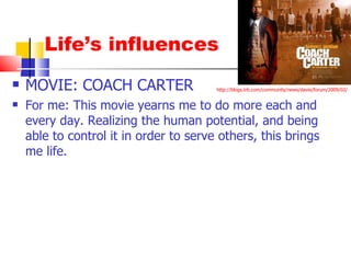 Life’s influences MOVIE: COACH CARTER For me: This movie yearns me to do more each and every day. Realizing the human potential, and being able to control it in order to serve others, this brings me life. http://blogs.trb.com/community/news/davie/forum/2009/02/ 