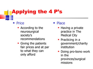 Applying the 4 P’s Price According to the neurosurgical society’s recommendations Giving the patients fair prices and at par to what they can only afford Place Having a private practice in The Medical City Practicing in a government/charity institution Doing pro-bono work in the provinces/surgical missions 