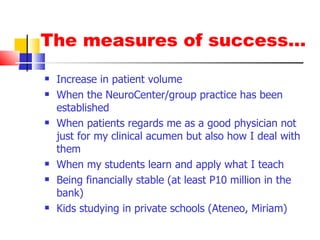The measures of success… Increase in patient volume When the NeuroCenter/group practice has been established When patients regards me as a good physician not just for my clinical acumen but also how I deal with them When my students learn and apply what I teach Being financially stable (at least P10 million in the bank) Kids studying in private schools (Ateneo, Miriam) 