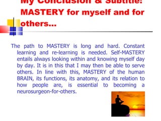 My Conclusion &  Subtitle: MASTERY for myself and for others… The path to MASTERY is long and hard. Constant learning and re-learning is needed. Self-MASTERY entails always looking within and knowing myself day by day. It is in this that I may then be able to serve others. In line with this, MASTERY of the human BRAIN, its functions, its anatomy, and its relation to how people are, is essential to becoming a neurosurgeon-for-others. 