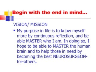 Begin with the end in mind… VISION/ MISSION My purpose in life is to know myself more by continuous reflection, and be able MASTER who I am. In doing so, I hope to be able to MASTER the human brain and to help those in need by becoming the best NEUROSURGEON-for-others. 