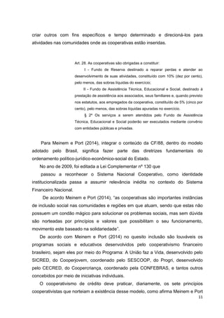 11
criar outros com fins específicos e tempo determinado e direcioná-los para
atividades nas comunidades onde as cooperativas estão inseridas.
Art. 28. As cooperativas são obrigadas a constituir:
I - Fundo de Reserva destinado a reparar perdas e atender ao
desenvolvimento de suas atividades, constituído com 10% (dez por cento),
pelo menos, das sobras líquidas do exercício;
II - Fundo de Assistência Técnica, Educacional e Social, destinado à
prestação de assistência aos associados, seus familiares e, quando previsto
nos estatutos, aos empregados da cooperativa, constituído de 5% (cinco por
cento), pelo menos, das sobras líquidas apuradas no exercício.
§ 2º Os serviços a serem atendidos pelo Fundo de Assistência
Técnica, Educacional e Social poderão ser executados mediante convênio
com entidades públicas e privadas.
Para Meinem e Port (2014), integrar o conteúdo da CF/88, dentro do modelo
adotado pelo Brasil, significa fazer parte das diretrizes fundamentais do
ordenamento político-jurídico-econômico-social do Estado.
No ano de 2009, foi editada a Lei Complementar nº 130 que
passou a reconhecer o Sistema Nacional Cooperativo, como identidade
institucionalizada passa a assumir relevância inédita no contexto do Sistema
Financeiro Nacional.
De acordo Meinem e Port (2014), “as cooperativas são importantes instâncias
de inclusão social nas comunidades e regiões em que atuam, sendo que estas não
possuem um condão mágico para solucionar os problemas sociais, mas sem dúvida
são norteadas por princípios e valores que possibilitam o seu funcionamento,
movimento este baseado na solidariedade”.
De acordo com Meinem e Port (2014) no quesito inclusão são louváveis os
programas sociais e educativos desenvolvidos pelo cooperativismo financeiro
brasileiro, sejam eles por meio do Programa: A União faz a Vida, desenvolvido pelo
SICRED, do Cooperjovem, coordenado pelo SESCOOP, do Progri, desenvolvido
pelo CECRED, do Coopercriança, coordenado pela CONFEBRAS, e tantos outros
concebidos por meio de iniciativas individuais.
O cooperativismo de crédito deve praticar, diariamente, os sete princípios
cooperativistas que norteiam a existência desse modelo, como afirma Meinem e Port
 
