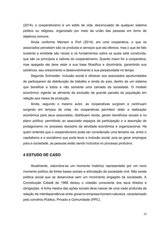 12
(2014), o cooperativismo é um estilo de vida, desvinculado de qualquer sistema
político ou religioso, organizado por meio da união das pessoas em torno de
objetivos comuns.
Ainda conforme Meinem e Port (2014), em uma cooperativa, o que os
associados percebem são os produtos e serviços que ela oferece, mas o que de fato
sustenta a entidade são raízes e os fundamentos sobre os quais está construída,
que são os princípios e valores do cooperativismo. Quanto maior for a cooperativa,
mas apegada ela deve estar a sua base filosófica e doutrinária, garantindo sua
solvência, seu crescimento e desenvolvimento e sua perpetuidade no tempo.
Segundo Schneider, inclusão social é oferecer aos associados oportunidades
de participarem da distribuição de trabalho e renda do país, dentro de um sistema
que beneficie a todos e não somente uma camada da sociedade. O modelo
econômico vigente se alimenta da exclusão de grande parcela da população em
relação aos meios de produção.
Ainda, segundo o mesmo autor, as cooperativas surgiram e continuam
surgindo em tempos de crise. As cooperativas permitem obter a realização
econômica para seus associados, distribuem renda, geram benefícios sociais e no
plano político, permitindo ao associado espaços de participação e a assunção do
protagonismo no processo decisório da atividade econômica e organizacional. Há
quem entenda que o cooperativismo pode ser considerado uma terceira via, entre o
capitalismo e o socialismo que pode levar a inclusão social, pois ao gerar empregos
para a sociedade, as pessoas estão sendo incluídos no processo produtivo.
4 ESTUDO DE CASO
Atualmente, vislumbra-se um momento histórico representado por um novo
momento político de fortes bases sociais e articulação da sociedade civil. Não existe
política social que se desenvolva sem um movimento engajado da sociedade. A
Constituição Cidadã de 1988 deixou o cidadão consciente dos seus direitos e
obrigações. A linha mestra das ações sociais deve nascer de uma visão profunda da
relação de interdependência entre governo-empresa-homem-natureza, caracterizado
pelo convênio Público, Privado e Comunidade (PPC).
 