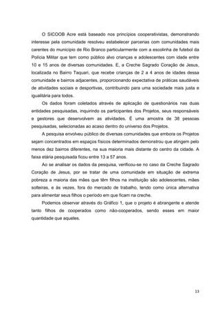 13
O SICOOB Acre está baseado nos princípios cooperativistas, demonstrando
interesse pela comunidade resolveu estabelecer parcerias com comunidades mais
carentes do município de Rio Branco particularmente com a escolinha de futebol da
Polícia Militar que tem como público alvo crianças e adolescentes com idade entre
10 e 15 anos de diversas comunidades. E, a Creche Sagrado Coração de Jesus,
localizada no Bairro Taquari, que recebe crianças de 2 a 4 anos de idades dessa
comunidade e bairros adjacentes, proporcionando expectativa de práticas saudáveis
de atividades sociais e desportivas, contribuindo para uma sociedade mais justa e
igualitária para todos.
Os dados foram coletados através de aplicação de questionários nas duas
entidades pesquisadas, inquirindo os participantes dos Projetos, seus responsáveis
e gestores que desenvolvem as atividades. É uma amostra de 38 pessoas
pesquisadas, selecionadas ao acaso dentro do universo dos Projetos.
A pesquisa envolveu público de diversas comunidades que embora os Projetos
sejam concentrados em espaços físicos determinados demonstrou que atingem pelo
menos dez bairros diferentes, na sua maioria mais distante do centro da cidade. A
faixa etária pesquisada ficou entre 13 a 57 anos.
Ao se analisar os dados da pesquisa, verificou-se no caso da Creche Sagrado
Coração de Jesus, por se tratar de uma comunidade em situação de extrema
pobreza a maioria das mães que têm filhos na instituição são adolescentes, mães
solteiras, e às vezes, fora do mercado de trabalho, tendo como única alternativa
para alimentar seus filhos o período em que ficam na creche.
Podemos observar através do Gráfico 1, que o projeto é abrangente e atende
tanto filhos de cooperados como não-cooperados, sendo esses em maior
quantidade que aqueles.
 