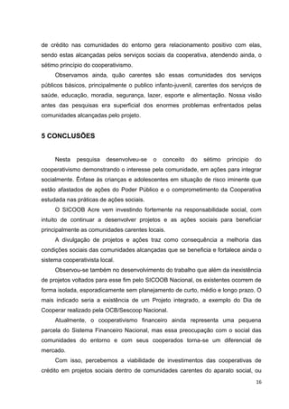 16
de crédito nas comunidades do entorno gera relacionamento positivo com elas,
sendo estas alcançadas pelos serviços sociais da cooperativa, atendendo ainda, o
sétimo princípio do cooperativismo.
Observamos ainda, quão carentes são essas comunidades dos serviços
públicos básicos, principalmente o publico infanto-juvenil, carentes dos serviços de
saúde, educação, moradia, segurança, lazer, esporte e alimentação. Nossa visão
antes das pesquisas era superficial dos enormes problemas enfrentados pelas
comunidades alcançadas pelo projeto.
5 CONCLUSÕES
Nesta pesquisa desenvolveu-se o conceito do sétimo principio do
cooperativismo demonstrando o interesse pela comunidade, em ações para integrar
socialmente. Ênfase às crianças e adolescentes em situação de risco iminente que
estão afastados de ações do Poder Público e o comprometimento da Cooperativa
estudada nas práticas de ações sociais.
O SICOOB Acre vem investindo fortemente na responsabilidade social, com
intuito de continuar a desenvolver projetos e as ações sociais para beneficiar
principalmente as comunidades carentes locais.
A divulgação de projetos e ações traz como consequência a melhoria das
condições sociais das comunidades alcançadas que se beneficia e fortalece ainda o
sistema cooperativista local.
Observou-se também no desenvolvimento do trabalho que além da inexistência
de projetos voltados para esse fim pelo SICOOB Nacional, os existentes ocorrem de
forma isolada, esporadicamente sem planejamento de curto, médio e longo prazo. O
mais indicado seria a existência de um Projeto integrado, a exemplo do Dia de
Cooperar realizado pela OCB/Sescoop Nacional.
Atualmente, o cooperativismo financeiro ainda representa uma pequena
parcela do Sistema Financeiro Nacional, mas essa preocupação com o social das
comunidades do entorno e com seus cooperados torna-se um diferencial de
mercado.
Com isso, percebemos a viabilidade de investimentos das cooperativas de
crédito em projetos sociais dentro de comunidades carentes do aparato social, ou
 