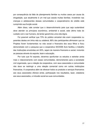 17
por consequência da falta de planejamento familiar ou muitos casos por causa da
drogadição, que atualmente é um mal que assola muitas famílias. Investindo nas
crianças e adolescentes dessas comunidades o cooperativismo de crédito está
cumprindo sua função social.
Além disso, vale constar que o desenvolvimento para que seja sustentável
deve atender os princípios econômico, ambiental e social, este último trata do
cuidado com o ser humano, de tentar garanti-los uma vida digna.
Foi possível verificar que 73% do público amostral não eram cooperados ou
parentes destes em linha reta ou colateral, 66% dos participantes afirmaram que os
Projetos foram fundamentais na vida social e financeira dos seus filhos e ficou
demonstrado com a pesquisa que a cooperativa SICOOB Acre facilitou o trabalho
das Instituições envolvidas em 83%, sejam de maneira financeira e social, incluindo
as pessoas através do esporte, lazer e educação.
Por tudo que foi exposto, devemos aprofundar os estudos e estreitar ainda
mais o relacionamento com essas comunidades, demonstrando para a sociedade
civil organizada, que a relação da cooperativa, com seus associados e comunidade
não deve se restringir a uma relação comercial como em outras instituições
financeiras. A cooperativa além de oferecer todos os produtos e serviços financeiros
aos seus associados oferece ainda, participação nos resultados, lazer, cidadania
aos seus associados, e inclusão social as suas comunidades.
 