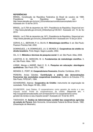18
REFERÊNCIAS
BRASIL, Constituição da República Federativa do Brasil de outubro de 1988;
Presidência da República. Disponível em: <
http://www.planalto.gov.br/ccivil_03/constituicao/constituicaocompilado.htm>
Acessado em 15 de fev 2015.
BRASIL, Lei 5.764 de dezembro de 1971; Presidência da República. Disponível em:
< http://www.planalto.gov.br/ccivil_03/leis/lcp/Lcp130.htm> Acessado em 15 de fev
2014.
BRASIL, Lei 5.764 de dezembro de 1971; Presidência da República. Disponível em:
<http://www.planalto.gov.br/ccivil_03/leis/l5764.htm> Acessado em 15 de jun 2014.
CERVO, A. L.; BERVIAN, P. A.; SILVA, R. Metodologia científica. 6. ed. São Paulo:
Pearson Prentice Hall, 2002.
DOMINGUES, J. N; DOMINGUES, J.A. S. MEINEN, E. Cooperativas de crédito no
direito brasileiro. Porto Alegre: Sagra Luzzatto, 2002.
GIL, A. C. Métodos e técnicas de pesquisa social. 6. ed. São Paulo: Atlas, 2008.
LAKATOS, E. M.; MARCONI, M. A. Fundamentos de metodologia científica. 3.
ed. São Paulo: Atlas, 1991.
LÜDKE, Menga e ANDRÉ, Marli E. D. A. Pesquisa em educação: abordagens
qualitativas. São Paulo: EPU, 1986.
MEINEM, E.; PORT, M. Cooperativismo financeiro. Brasília: Confebras, 2014.
PEREIRA, Anísio Cândido. Contribuição e análise das demonstrações
financeiras das sociedades cooperativas brasileiras. Caderno de Estudos nº10,
São Paulo, FIPECAFI, 1994.
SCHARDONG, Ademar. Cooperativa de Crédito: instrumento de organização da
sociedade. Porto Alegre: RI GEL, 2002.
SCHNEIDER, José Odelso. O cooperativismo como gerador de renda e o seu
impacto social. Portal do cooperativismo de crédito. Disponível em: <
http://cooperativismodecredito.com.br/news/2010/11/o-cooperativismo-como-
gerador-de-renda-e-o-seu-impacto-social/> Acessado em 16 de fev 2014.
TAKAHASHI, M. Análise de Administração contábil das cooperativas agrícolas
do estado do Paraná. Belo Horizonte, Universidade Federal de Minas Gerais, 1982.
(Dissertação de Mestrado).
 