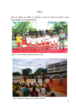 19
ANEXO
Inicio do projeto em 2008, já colhendo o fruto do esforço de todos, sendo
homenageados em solenidade oficial.
Figura 1: Início do Projeto Escolinha da PMAC em 2008.
Figura 2: Seleção de crianças para a escolinha da PMAC.
 