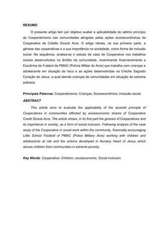RESUMO
O presente artigo tem por objetivo avaliar a aplicabilidade do sétimo princípio
do Cooperativismo nas comunidades atingidas pelas ações socioeconômicas da
Cooperativa de Crédito Sicoob Acre. O artigo retrata, na sua primeira parte, a
gênese das cooperativas e a sua importância na sociedade, como forma de inclusão
social. Na sequência, analisa-se o estudo de caso da Cooperativa nos trabalhos
sociais desenvolvidos no âmbito da comunidade, incentivando financeiramente a
Escolinha de Futebol da PMAC (Polícia Militar do Acre) que trabalha com crianças e
adolescente em situação de risco e as ações desenvolvidas na Creche Sagrado
Coração de Jesus, a qual atende crianças de comunidades em situação de extrema
pobreza.
Principais Palavras: Cooperativismo; Crianças; Socioeconômico; Inclusão social.
ABSTRACT
This article aims to evaluate the applicability of the seventh principle of
Cooperatives in communities affected by socioeconomic shares of Cooperative
Credit Sicoob Acre. The article shows, in its first part the genesis of Cooperatives and
its importance in society, as a form of social inclusion. Following analysis of the case
study of the Cooperative in social work within the community, financially encouraging
Little School Football of PMAC (Police Military Acre) working with children and
adolescents at risk and the actions developed in Nursery Heart of Jesus which
serves children from communities in extreme poverty.
Key Words: Cooperative; Children; socioeconomic; Social inclusion.
 