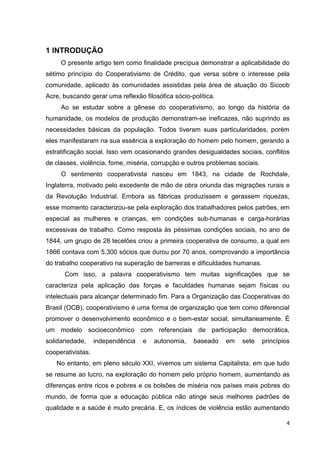 4
1 INTRODUÇÃO
O presente artigo tem como finalidade precípua demonstrar a aplicabilidade do
sétimo princípio do Cooperativismo de Crédito, que versa sobre o interesse pela
comunidade, aplicado às comunidades assistidas pela área de atuação do Sicoob
Acre, buscando gerar uma reflexão filosófica sócio-política.
Ao se estudar sobre a gênese do cooperativismo, ao longo da história da
humanidade, os modelos de produção demonstram-se ineficazes, não suprindo as
necessidades básicas da população. Todos tiveram suas particularidades, porém
eles manifestaram na sua essência a exploração do homem pelo homem, gerando a
estratificação social. Isso vem ocasionando grandes desigualdades sociais, conflitos
de classes, violência, fome, miséria, corrupção e outros problemas sociais.
O sentimento cooperativista nasceu em 1843, na cidade de Rochdale,
Inglaterra, motivado pelo excedente de mão de obra oriunda das migrações rurais e
da Revolução Industrial. Embora as fábricas produzissem e gerassem riquezas,
esse momento caracterizou-se pela exploração dos trabalhadores pelos patrões, em
especial as mulheres e crianças, em condições sub-humanas e carga-horárias
excessivas de trabalho. Como resposta às péssimas condições sociais, no ano de
1844, um grupo de 28 tecelões criou a primeira cooperativa de consumo, a qual em
1866 contava com 5.300 sócios que durou por 70 anos, comprovando a importância
do trabalho cooperativo na superação de barreiras e dificuldades humanas.
Com isso, a palavra cooperativismo tem muitas significações que se
caracteriza pela aplicação das forças e faculdades humanas sejam físicas ou
intelectuais para alcançar determinado fim. Para a Organização das Cooperativas do
Brasil (OCB), cooperativismo é uma forma de organização que tem como diferencial
promover o desenvolvimento econômico e o bem-estar social, simultaneamente. É
um modelo socioeconômico com referenciais de participação democrática,
solidariedade, independência e autonomia, baseado em sete princípios
cooperativistas.
No entanto, em pleno século XXI, vivemos um sistema Capitalista, em que tudo
se resume ao lucro, na exploração do homem pelo próprio homem, aumentando as
diferenças entre ricos e pobres e os bolsões de miséria nos países mais pobres do
mundo, de forma que a educação pública não atinge seus melhores padrões de
qualidade e a saúde é muito precária. E, os índices de violência estão aumentando
 