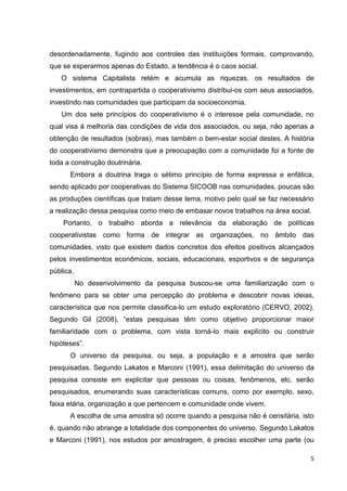 5
desordenadamente, fugindo aos controles das instituições formais, comprovando,
que se esperarmos apenas do Estado, a tendência é o caos social.
O sistema Capitalista retém e acumula as riquezas, os resultados de
investimentos, em contrapartida o cooperativismo distribui-os com seus associados,
investindo nas comunidades que participam da socioeconomia.
Um dos sete princípios do cooperativismo é o interesse pela comunidade, no
qual visa à melhoria das condições de vida dos associados, ou seja, não apenas a
obtenção de resultados (sobras), mas também o bem-estar social destes. A história
do cooperativismo demonstra que a preocupação com a comunidade foi a fonte de
toda a construção doutrinária.
Embora a doutrina traga o sétimo princípio de forma expressa e enfática,
sendo aplicado por cooperativas do Sistema SICOOB nas comunidades, poucas são
as produções científicas que tratam desse tema, motivo pelo qual se faz necessário
a realização dessa pesquisa como meio de embasar novos trabalhos na área social.
Portanto, o trabalho aborda a relevância da elaboração de políticas
cooperativistas como forma de integrar as organizações, no âmbito das
comunidades, visto que existem dados concretos dos efeitos positivos alcançados
pelos investimentos econômicos, sociais, educacionais, esportivos e de segurança
pública.
No desenvolvimento da pesquisa buscou-se uma familiarização com o
fenômeno para se obter uma percepção do problema e descobrir novas ideias,
característica que nos permite classifica-lo um estudo exploratório (CERVO, 2002).
Segundo Gil (2008), “estas pesquisas têm como objetivo proporcionar maior
familiaridade com o problema, com vista torná-lo mais explícito ou construir
hipóteses”.
O universo da pesquisa, ou seja, a população e a amostra que serão
pesquisadas. Segundo Lakatos e Marconi (1991), essa delimitação do universo da
pesquisa consiste em explicitar que pessoas ou coisas, fenômenos, etc. serão
pesquisados, enumerando suas características comuns, como por exemplo, sexo,
faixa etária, organização a que pertencem e comunidade onde vivem.
A escolha de uma amostra só ocorre quando a pesquisa não é censitária, isto
é, quando não abrange a totalidade dos componentes do universo. Segundo Lakatos
e Marconi (1991), nos estudos por amostragem, é preciso escolher uma parte (ou
 