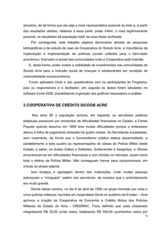 6
amostra), de tal forma que ela seja a mais representativa possível do todo e, a partir
dos resultados obtidos, relativos a essa parte, poder inferir, o mais legitimamente
possível, os resultados da população total, se essa fosse verificada.
Por conseguinte, este trabalho objetiva demonstrar através de pesquisas
bibliográficas e de estudo de caso da Cooperativa do Sicoob Acre, a importância da
implantação e implementação de políticas sociais voltadas para o bem-estar
econômico, financeiro e social das comunidades onde a Cooperativa está inserida.
E, desta forma, poder avaliar a viabilidade de investimentos nas comunidades do
Sicoob Acre para a inclusão social de crianças e adolescentes em condição de
vulnerabilidade socioeconômica.
Foram aplicados trinta e oito questionários com os participantes do Programa,
pais ou responsáveis e o facilitador, em seguida os dados foram tabulados no
software Excel 2008, possibilitando à geração dos gráficos necessários a análise.
2 COOPERATIVA DE CRÉDITO SICOOB ACRE
Nos anos 90 a população acriana, em especial, os servidores públicos
estaduais passavam por momentos de dificuldades financeiras no Estado, a Frente
Popular quando assumiu em 1999 teve muitas dificuldades porque o antecessor
deixou a folha de pagamento atrasada há quatro meses. As Secretarias sucateadas,
sem orçamento, de forma que o funcionalismo público estava desacreditado, e
paralelamente a este quadro as representações de classe da Polícia Militar deste
Estado, a saber, os clubes Cabos e Soldados, Subtenentes e Sargentos, e Oficiais
encontravam-se em dificuldades financeiras e com dívidas no mercado, assim como
todo o efetivo da Polícia Militar. Não conseguiam honrar seus compromissos, em
virtude do atraso salarial.
Isso ensejou a agiotagem dentro das instituições, onde muitas pessoas
extorquiam o “minguado” salário dos servidores, de maneira que o endividamento
era muito grande.
Diante desse cenário, no dia 8 de abril de 1999 um grupo formado por vinte e
cinco policias militares, reunidos em Assembleia Geral no auditório da Emater – Acre
aprovou a criação da Cooperativa de Economia e Crédito Mútuo dos Policias
Militares do Estado do Acre - CREDMAC. Ficou definido que cada cooperado
integralizaria R$ 20,00 (vinte reais), totalizando R$ 500,00 (quinhentos reais) por
 