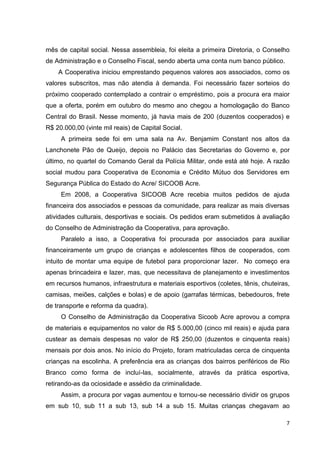 7
mês de capital social. Nessa assembleia, foi eleita a primeira Diretoria, o Conselho
de Administração e o Conselho Fiscal, sendo aberta uma conta num banco público.
A Cooperativa iniciou emprestando pequenos valores aos associados, como os
valores subscritos, mas não atendia à demanda. Foi necessário fazer sorteios do
próximo cooperado contemplado a contrair o empréstimo, pois a procura era maior
que a oferta, porém em outubro do mesmo ano chegou a homologação do Banco
Central do Brasil. Nesse momento, já havia mais de 200 (duzentos cooperados) e
R$ 20.000,00 (vinte mil reais) de Capital Social.
A primeira sede foi em uma sala na Av. Benjamim Constant nos altos da
Lanchonete Pão de Queijo, depois no Palácio das Secretarias do Governo e, por
último, no quartel do Comando Geral da Polícia Militar, onde está até hoje. A razão
social mudou para Cooperativa de Economia e Crédito Mútuo dos Servidores em
Segurança Pública do Estado do Acre/ SICOOB Acre.
Em 2008, a Cooperativa SICOOB Acre recebia muitos pedidos de ajuda
financeira dos associados e pessoas da comunidade, para realizar as mais diversas
atividades culturais, desportivas e sociais. Os pedidos eram submetidos à avaliação
do Conselho de Administração da Cooperativa, para aprovação.
Paralelo a isso, a Cooperativa foi procurada por associados para auxiliar
financeiramente um grupo de crianças e adolescentes filhos de cooperados, com
intuito de montar uma equipe de futebol para proporcionar lazer. No começo era
apenas brincadeira e lazer, mas, que necessitava de planejamento e investimentos
em recursos humanos, infraestrutura e materiais esportivos (coletes, tênis, chuteiras,
camisas, meiões, calções e bolas) e de apoio (garrafas térmicas, bebedouros, frete
de transporte e reforma da quadra).
O Conselho de Administração da Cooperativa Sicoob Acre aprovou a compra
de materiais e equipamentos no valor de R$ 5.000,00 (cinco mil reais) e ajuda para
custear as demais despesas no valor de R$ 250,00 (duzentos e cinquenta reais)
mensais por dois anos. No início do Projeto, foram matriculadas cerca de cinquenta
crianças na escolinha. A preferência era as crianças dos bairros periféricos de Rio
Branco como forma de incluí-las, socialmente, através da prática esportiva,
retirando-as da ociosidade e assédio da criminalidade.
Assim, a procura por vagas aumentou e tornou-se necessário dividir os grupos
em sub 10, sub 11 a sub 13, sub 14 a sub 15. Muitas crianças chegavam ao
 