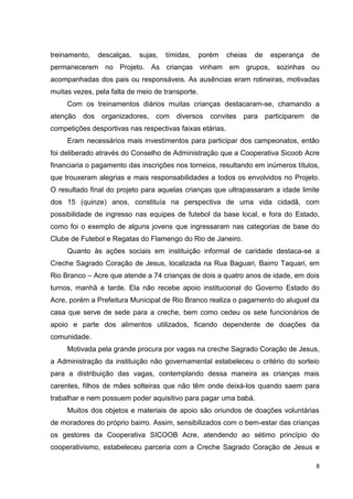 8
treinamento, descalças, sujas, tímidas, porém cheias de esperança de
permanecerem no Projeto. As crianças vinham em grupos, sozinhas ou
acompanhadas dos pais ou responsáveis. As ausências eram rotineiras, motivadas
muitas vezes, pela falta de meio de transporte.
Com os treinamentos diários muitas crianças destacaram-se, chamando a
atenção dos organizadores, com diversos convites para participarem de
competições desportivas nas respectivas faixas etárias.
Eram necessários mais investimentos para participar dos campeonatos, então
foi deliberado através do Conselho de Administração que a Cooperativa Sicoob Acre
financiaria o pagamento das inscrições nos torneios, resultando em inúmeros títulos,
que trouxeram alegrias e mais responsabilidades a todos os envolvidos no Projeto.
O resultado final do projeto para aquelas crianças que ultrapassaram a idade limite
dos 15 (quinze) anos, constituía na perspectiva de uma vida cidadã, com
possibilidade de ingresso nas equipes de futebol da base local, e fora do Estado,
como foi o exemplo de alguns jovens que ingressaram nas categorias de base do
Clube de Futebol e Regatas do Flamengo do Rio de Janeiro.
Quanto às ações sociais em instituição informal de caridade destaca-se a
Creche Sagrado Coração de Jesus, localizada na Rua Baguari, Bairro Taquari, em
Rio Branco – Acre que atende a 74 crianças de dois a quatro anos de idade, em dois
turnos, manhã e tarde. Ela não recebe apoio institucional do Governo Estado do
Acre, porém a Prefeitura Municipal de Rio Branco realiza o pagamento do aluguel da
casa que serve de sede para a creche, bem como cedeu os sete funcionários de
apoio e parte dos alimentos utilizados, ficando dependente de doações da
comunidade.
Motivada pela grande procura por vagas na creche Sagrado Coração de Jesus,
a Administração da instituição não governamental estabeleceu o critério do sorteio
para a distribuição das vagas, contemplando dessa maneira as crianças mais
carentes, filhos de mães solteiras que não têm onde deixá-los quando saem para
trabalhar e nem possuem poder aquisitivo para pagar uma babá.
Muitos dos objetos e materiais de apoio são oriundos de doações voluntárias
de moradores do próprio bairro. Assim, sensibilizados com o bem-estar das crianças
os gestores da Cooperativa SICOOB Acre, atendendo ao sétimo princípio do
cooperativismo, estabeleceu parceria com a Creche Sagrado Coração de Jesus e
 