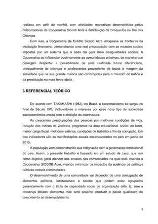 9
realizou um café da manhã, com atividades recreativas desenvolvidas pelos
colaboradores da Cooperativa Sicoob Acre e distribuição de brinquedos no Dia das
Crianças.
Com isso, a Cooperativa de Crédito Sicoob Acre ultrapassa as fronteiras da
instituição financeira, demonstrando uma real preocupação com as mazelas sociais
impostas por um sistema que a cada dia gera mais desigualdades sociais. A
Cooperativa ao influenciar positivamente as comunidades próximas, de maneira que
consigam despertar a possibilidade de uma realidade futura diferenciada,
principalmente às crianças e adolescentes proveniente de locais à margem da
sociedade que na sua grande maioria são corrompidas para o “mundo” do tráfico e
da prostituição na mais tenra idade.
3 REFERENCIAL TEÓRICO
De acordo com TAKAHASHI (1982), no Brasil, o cooperativismo só surgiu no
final do Século XIX, atribuindo-se o interesse por esse novo tipo de sociedade
socioeconômica criada com a abolição da escravatura.
As crescentes preocupações das pessoas por melhores condições de vida,
redução dos índices de violência, programas na área educacional, social, de lazer,
menor carga fiscal, melhores salários, condições de trabalho e fim da corrupção. Um
dos indicadores são as manifestações sociais desencadeados no país em junho de
2013.
A população vem demonstrando sua indignação com a governança institucional
do país. Assim, o presente trabalho é baseado em um estudo de caso, que tem
como objetivo geral atender aos anseios das comunidades na qual está inserida a
Cooperativa SICOOB Acre, visando minimizar os impactos da ausência de politicas
públicas nessas comunidades.
O desenvolvimento de uma comunidade vai depender de uma conjugação de
elementos políticos, institucionais e sociais que podem estar agrupados
genericamente com o título de capacidade social de organização dela. E, sem a
presença desses elementos não será possível produzir o passo qualitativo do
crescimento ao desenvolvimento.
 