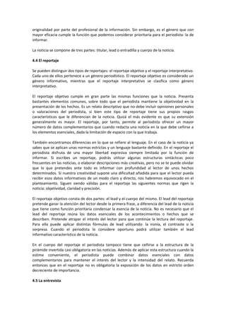 originalidad por parte del profesional de la información. Sin embargo, es el género que con
mayor eficacia cumple la función que podemos considerar prioritaria para el periodista: la de
informar.

La noticia se compone de tres partes: titular, lead o entradilla y cuerpo de la noticia.

4.4 El reportaje

Se pueden distinguir dos tipos de reportajes: el reportaje objetivo y el reportaje interpretativo.
Cada uno de ellos pertenece a un género periodístico. El reportaje objetivo es considerado un
género informativo, mientras que el reportaje interpretativo se clasifica como género
interpretativo.

El reportaje objetivo cumple en gran parte las mismas funciones que la noticia. Presenta
bastantes elementos comunes, sobre todo que el periodista mantiene la objetividad en la
presentación de los hechos. Es un relato descriptivo que no debe incluir opiniones personales
o valoraciones del periodista, si bien este tipo de reportaje tiene sus propios rasgos
característicos que le diferencian de la noticia. Quizá el más evidente es que su extensión
generalmente es mayor. El reportaje, por tanto, permite al periodista ofrecer un mayor
número de datos complementarios que cuando redacta una noticia en la que debe ceñirse a
los elementos esenciales, dada la limitación de espacio con la que trabaja.

También encontramos diferencias en lo que se refiere al lenguaje. En el caso de la noticia ya
sabes que se aplican unas normas estrictas y un lenguaje bastante definido. En el reportaje el
periodista disfruta de una mayor libertad expresiva siempre limitada por la función de
informar. Si escribes un reportaje, podrás utilizar algunas estructuras sintácticas poco
frecuentes en las noticias, o elaborar descripciones más creativas, pero no se te puede olvidar
que lo que pretendes ante todo es informar con profundidad al lector de unos hechos
determinados. Si nuestra creatividad supone una dificultad añadida para que el lector pueda
recibir esos datos informativos de un modo claro y directo, nos habremos equivocado en el
planteamiento. Siguen siendo válidas para el reportaje las siguientes normas que rigen la
noticia: objetividad, claridad y precisión.

El reportaje objetivo consta de dos partes: el lead y el cuerpo del mismo. El lead del reportaje
pretende ganar la atención del lector desde la primera frase, a diferencia del lead de la noticia
que tiene como función prioritaria condensar la esencia de la noticia. No es necesario que el
lead del reportaje reúna los datos esenciales de los acontecimientos o hechos que se
describen. Pretende atrapar el interés del lector para que continúe la lectura del reportaje.
Para ello puede aplicar distintas fórmulas de lead utilizando: la ironía, el contraste o la
sorpresa. Cuando el periodista lo considere oportuno podrá utilizar también el lead
informativo característico de la noticia.

En el cuerpo del reportaje el periodista tampoco tiene que ceñirse a la estructura de la
pirámide invertida casi obligatoria en las noticias. Además de aplicar esta estructura cuando la
estime conveniente, el periodista puede combinar datos esenciales con datos
complementarios para mantener el interés del lector y la intensidad del relato. Recuerda
entonces que en el reportaje no es obligatoria la exposición de los datos en estricto orden
decreciente de importancia.

4.5 La entrevista
 