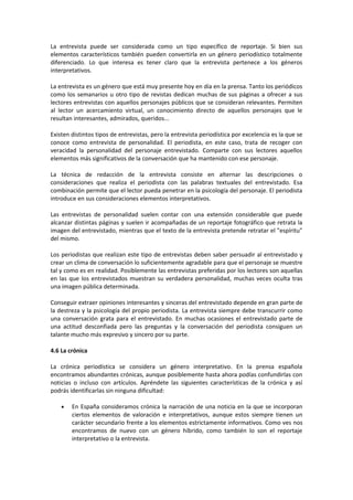 La entrevista puede ser considerada como un tipo específico de reportaje. Si bien sus
elementos característicos también pueden convertirla en un género periodístico totalmente
diferenciado. Lo que interesa es tener claro que la entrevista pertenece a los géneros
interpretativos.

La entrevista es un género que está muy presente hoy en día en la prensa. Tanto los periódicos
como los semanarios u otro tipo de revistas dedican muchas de sus páginas a ofrecer a sus
lectores entrevistas con aquellos personajes públicos que se consideran relevantes. Permiten
al lector un acercamiento virtual, un conocimiento directo de aquellos personajes que le
resultan interesantes, admirados, queridos...

Existen distintos tipos de entrevistas, pero la entrevista periodística por excelencia es la que se
conoce como entrevista de personalidad. El periodista, en este caso, trata de recoger con
veracidad la personalidad del personaje entrevistado. Comparte con sus lectores aquellos
elementos más significativos de la conversación que ha mantenido con ese personaje.

La técnica de redacción de la entrevista consiste en alternar las descripciones o
consideraciones que realiza el periodista con las palabras textuales del entrevistado. Esa
combinación permite que el lector pueda penetrar en la psicología del personaje. El periodista
introduce en sus consideraciones elementos interpretativos.

Las entrevistas de personalidad suelen contar con una extensión considerable que puede
alcanzar distintas páginas y suelen ir acompañadas de un reportaje fotográfico que retrata la
imagen del entrevistado, mientras que el texto de la entrevista pretende retratar el "espíritu"
del mismo.

Los periodistas que realizan este tipo de entrevistas deben saber persuadir al entrevistado y
crear un clima de conversación lo suficientemente agradable para que el personaje se muestre
tal y como es en realidad. Posiblemente las entrevistas preferidas por los lectores son aquellas
en las que los entrevistados muestran su verdadera personalidad, muchas veces oculta tras
una imagen pública determinada.

Conseguir extraer opiniones interesantes y sinceras del entrevistado depende en gran parte de
la destreza y la psicología del propio periodista. La entrevista siempre debe transcurrir como
una conversación grata para el entrevistado. En muchas ocasiones el entrevistado parte de
una actitud desconfiada pero las preguntas y la conversación del periodista consiguen un
talante mucho más expresivo y sincero por su parte.

4.6 La crónica

La crónica periodística se considera un género interpretativo. En la prensa española
encontramos abundantes crónicas, aunque posiblemente hasta ahora podías confundirlas con
noticias o incluso con artículos. Apréndete las siguientes características de la crónica y así
podrás identificarlas sin ninguna dificultad:

    •   En España consideramos crónica la narración de una noticia en la que se incorporan
        ciertos elementos de valoración e interpretativos, aunque estos siempre tienen un
        carácter secundario frente a los elementos estrictamente informativos. Como ves nos
        encontramos de nuevo con un género híbrido, como también lo son el reportaje
        interpretativo o la entrevista.
 