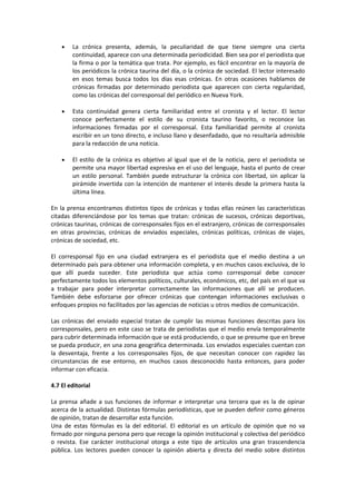 •   La crónica presenta, además, la peculiaridad de que tiene siempre una cierta
        continuidad, aparece con una determinada periodicidad. Bien sea por el periodista que
        la firma o por la temática que trata. Por ejemplo, es fácil encontrar en la mayoría de
        los periódicos la crónica taurina del día, o la crónica de sociedad. El lector interesado
        en esos temas busca todos los días esas crónicas. En otras ocasiones hablamos de
        crónicas firmadas por determinado periodista que aparecen con cierta regularidad,
        como las crónicas del corresponsal del periódico en Nueva York.

    •   Esta continuidad genera cierta familiaridad entre el cronista y el lector. El lector
        conoce perfectamente el estilo de su cronista taurino favorito, o reconoce las
        informaciones firmadas por el corresponsal. Esta familiaridad permite al cronista
        escribir en un tono directo, e incluso llano y desenfadado, que no resultaría admisible
        para la redacción de una noticia.

    •   El estilo de la crónica es objetivo al igual que el de la noticia, pero el periodista se
        permite una mayor libertad expresiva en el uso del lenguaje, hasta el punto de crear
        un estilo personal. También puede estructurar la crónica con libertad, sin aplicar la
        pirámide invertida con la intención de mantener el interés desde la primera hasta la
        última línea.

En la prensa encontramos distintos tipos de crónicas y todas ellas reúnen las características
citadas diferenciándose por los temas que tratan: crónicas de sucesos, crónicas deportivas,
crónicas taurinas, crónicas de corresponsales fijos en el extranjero, crónicas de corresponsales
en otras provincias, crónicas de enviados especiales, crónicas políticas, crónicas de viajes,
crónicas de sociedad, etc.

El corresponsal fijo en una ciudad extranjera es el periodista que el medio destina a un
determinado país para obtener una información completa, y en muchos casos exclusiva, de lo
que allí pueda suceder. Este periodista que actúa como corresponsal debe conocer
perfectamente todos los elementos políticos, culturales, económicos, etc, del país en el que va
a trabajar para poder interpretar correctamente las informaciones que allí se producen.
También debe esforzarse por ofrecer crónicas que contengan informaciones exclusivas o
enfoques propios no facilitados por las agencias de noticias u otros medios de comunicación.

Las crónicas del enviado especial tratan de cumplir las mismas funciones descritas para los
corresponsales, pero en este caso se trata de periodistas que el medio envía temporalmente
para cubrir determinada información que se está produciendo, o que se presume que en breve
se pueda producir, en una zona geográfica determinada. Los enviados especiales cuentan con
la desventaja, frente a los corresponsales fijos, de que necesitan conocer con rapidez las
circunstancias de ese entorno, en muchos casos desconocido hasta entonces, para poder
informar con eficacia.

4.7 El editorial

La prensa añade a sus funciones de informar e interpretar una tercera que es la de opinar
acerca de la actualidad. Distintas fórmulas periodísticas, que se pueden definir como géneros
de opinión, tratan de desarrollar esta función.
Una de estas fórmulas es la del editorial. El editorial es un artículo de opinión que no va
firmado por ninguna persona pero que recoge la opinión institucional y colectiva del periódico
o revista. Ese carácter institucional otorga a este tipo de artículos una gran trascendencia
pública. Los lectores pueden conocer la opinión abierta y directa del medio sobre distintos
 