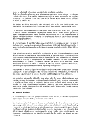temas de actualidad, así como sus planteamientos ideológicos implícitos.
Todos los editoriales opinan acerca de noticias aparecidas en ese mismo número o en números
recientes. Los temas de actualidad tratados en un editorial suelen ser aquellos que entrañan
una mayor trascendencia y una gran importancia. Pueden versar sobre asuntos políticos,
económicos, sociales, etc.

Se pueden encontrar editoriales más polémicos, más fríos, más contundentes, más
explicativos, más expositivos o más combativos, según sea la postura sostenida por el medio.

Los periodistas que elaboran los editoriales suelen estar especializados en esa tarea y gozan de
la absoluta confianza del Director. Los periódicos cuentan con un Consejo editorial que debate,
perfila y decide cuáles van a ser las opiniones institucionales que se van a defender ante la
opinión pública mediante los editoriales. Los editoriales del día están agrupados en la que se
denomina página editorial.

El editorialista goza de gran libertad expresiva sin olvidar la necesidad de ser claro y preciso. El
estilo suele ser grave y digno, acorde con la importancia del tema tratado. Nunca se utiliza el
yo personal del periodista que lo escribe ya que se expresa la opinión colectiva del periódico o
revista.

En el editorial no se utilizan los párrafos introductorios, el espacio disponible es limitado y se
afronta desde la primera frase el tema sobre el que se pretende opinar. Cualquier editorial
suele contener: una primera parte que enuncia y recuerda el tema, una segunda en la que se
desarrolla el análisis y la interpretación que suscita y se finaliza con una tercera con la
presentación de una postura y una opinión concreta. Esta opinión puede formularse a modo
de solución, pronóstico o crítica. En este tipo de artículos resultan especialmente decisivos,
para conseguir el propósito editorializante, el primer y último párrafo.

Para redactar un editorial, el periodista debe conocer con profundidad el tema sobre el que se
va a opinar a fin de que la opinión del periódico nunca resulte contradictoria, incoherente o
con escasa argumentación ya que esto dañaría la credibilidad general de la publicación.

Los periódicos reservan los editoriales para opinar sobre los temas más importantes, pero
cuentan con otras fórmulas para emitir opiniones institucionales sobre temas de menor calado
o para hacerlo de un modo un tanto más ligero y menos profundo sobre asuntos de gran
interés. Entre estas modalidades podemos citar los sueltos o los breves, artículos al estilo de
aguijones, y laureles, en los que el periódico premia o castiga determinados comportamientos
de personas o instituciones.

4.8 El artículo de opinión

El artículo de opinión tiene una gran presencia en la prensa. En este tipo de artículos se emiten
opiniones concretas suscitadas por un tema de actualidad.

Las funciones del artículo son similares a las del editorial. En él se ofrecen valoraciones,
opiniones y análisis sobre diversas noticias. A diferencia del editorial, el artículo va firmado y
representa la opinión particular de su autor. En ocasiones, incluso esta opinión puede disentir
manifiestamente de la postura institucional del periódico expresada en sus editoriales. Otra
diferencia que debes tener en cuenta es que los temas tratados en los artículos pueden ser
mucho más variados puesto que los editoriales sólo abordan noticias que poseen una gran
relevancia.
 