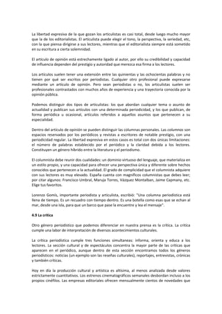La libertad expresiva de la que gozan los articulistas es casi total, desde luego mucho mayor
que la de los editorialistas. El articulista puede elegir el tono, la perspectiva, la seriedad, etc,
con la que piensa dirigirse a sus lectores, mientras que el editorialista siempre está sometido
en su escritura a cierta solemnidad.

El artículo de opinión está estrechamente ligado al autor, por ello su credibilidad y capacidad
de influencia dependen del prestigio y autoridad que merezca esa firma a los lectores.

Los artículos suelen tener una extensión entre las quinientas y las ochocientas palabras y no
tienen por qué ser escritos por periodistas. Cualquier otro profesional puede expresarse
mediante un artículo de opinión. Pero sean periodistas o no, los articulistas suelen ser
profesionales contrastados con muchos años de experiencia y una trayectoria conocida por la
opinión pública.

Podemos distinguir dos tipos de articulistas: los que abordan cualquier tema o asunto de
actualidad y publican sus artículos con una determinada periodicidad, y los que publican, de
forma periódica u ocasional, artículos referidos a aquellos asuntos que pertenecen a su
especialidad.

Dentro del artículo de opinión se pueden distinguir las columnas personales. Las columnas son
espacios reservados por los periódicos y revistas a escritores de notable prestigio, con una
periodicidad regular. La libertad expresiva en estos casos es total con dos únicas limitaciones:
el número de palabras establecido por el periódico y la claridad debida a los lectores.
Constituyen un género híbrido entre la literatura y el periodismo.

El columnista debe reunir dos cualidades: un dominio virtuoso del lenguaje, que materializa en
un estilo propio, y una capacidad para ofrecer una perspectiva única y diferente sobre hechos
conocidos que pertenecen a la actualidad. El grado de complicidad que el columnista adquiere
con sus lectores es muy elevado. España cuenta con magníficos columnistas que debes leer;
por citar algunos: Francisco Umbral, Maruja Torres, Vázquez Montalban, Jaime Capmany, etc.
Elige tus favoritos.

Lorenzo Gomís, importante periodista y articulista, escribió: "Una columna periodística está
llena de tiempo. Es un recuadro con tiempo dentro. Es una botella como esas que se echan al
mar, desde una isla, para que un barco que pase la encuentre y lea el mensaje".

4.9 La crítica

Otro género periodístico que podemos diferenciar en nuestra prensa es la crítica. La critica
cumple una labor de interpretación de diversos acontecimientos culturales.

La crítica periodística cumple tres funciones simultaneas: informa, orienta y educa a los
lectores. La sección cultural y de espectáculos concentra la mayor parte de las críticas que
aparecen en el periódico, aunque dentro de esta sección encontramos todos los géneros
periodísticos: noticias (un ejemplo son las reseñas culturales), reportajes, entrevistas, crónicas
y también críticas.

Hoy en día la producción cultural y artística es altísima, al menos analizada desde valores
estrictamente cuantitativos. Los estrenos cinematográficos semanales desbordan incluso a los
propios cinéfilos. Las empresas editoriales ofrecen mensualmente cientos de novedades que
 