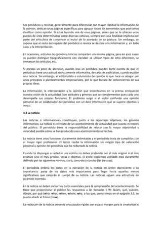 Los periódicos y revistas, generalmente para diferenciar con mayor claridad la información de
la opinión, dedican unas páginas específicas para agrupar todos los contenidos que podríamos
clasificar como opinión. Si estás leyendo una de esas páginas, sabes que se te ofrecen unos
puntos de vista determinados sobre diversas noticias, siempre con una finalidad implícita por
parte del articulista de convencer al lector de lo acertado de su postura. Sin embargo, se
supone que el resto del espacio del periódico o revista se destina a la información y, en todo
caso, a la interpretación.

En ocasiones, artículos de opinión y noticias comparten una misma página, pero en esos casos
se pueden distinguir tipográficamente con claridad: se utilizan tipos de letra diferentes, se
enmarcan los artículos, etc.

Si prestas un poco de atención, cuando leas un periódico puedes darte cuenta de que el
periodista tiene una actitud esencialmente informativa, de carácter explicativo, cuando escribe
una noticia. Sin embargo, el editorialista o columnista de opinión lo que hace es abogar por
unos principios o planteamientos empresariales, por lo que tratará de convencernos de sus
propias ideas.

La información, la interpretación y la opinión que encontramos en la prensa enriquecen
nuestra visión de la actualidad. Son actitudes y géneros que se complementan pues cada uno
desempeña sus propias funciones. El problema surge si el lector confunde una opinión
personal de un colaborador del periódico con un dato informativo que se supone objetivo y
veraz.

4.3 La noticia

Las noticias o informaciones constituyen, junto a los reportajes objetivos, los géneros
informativos. La noticia es el relato de un acontecimiento de actualidad que suscita el interés
del público. El periodista tiene la responsabilidad de relatar con la mayor objetividad y
veracidad posible cómo se han producido esos acontecimientos o hechos.

La noticia tiene unas funciones claramente delimitadas y el periodista trata de cumplirlas con
el mayor rigor profesional. El lector recibe la información sin ningún tipo de valoración
personal u opinión del periodista que ha redactado la noticia.

Cuando te dispongas a redactar una noticia no debes pretender ser el más original o el más
creativo sino el más preciso, veraz y objetivo. El estilo lingüístico utilizado está claramente
definido por las siguientes normas: claro, concreto y conciso (las tres ces).

El periodista ordena los datos en la narración de la noticia en orden decreciente a su
importancia: parte de los datos más importantes para llegar hasta aquellos menos
significativos que cerrarán el cuerpo de su noticia. Las noticias siguen una estructura de
pirámide invertida.

En la noticia se deben incluir los datos esenciales para la comprensión del acontecimiento. Se
tiene que proporcionar al público las respuestas a las llamadas 5 W: Quién, qué, cuándo,
dónde, por qué (who, what, when, where, why, a las que, como vimos en el epígrafe 3.5, se
puede añadir el Cómo (How).

La redacción de la noticia presenta unas pautas rígidas con escaso margen para la creatividad u
 