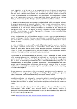 están disponibles en las librerías en un corto espacio de tiempo. El número de exposiciones
que pueden ser visitadas en cualquier capital de provincia es muy abundante. Desde luego
esta gran oferta cultural es enriquecedora para la sociedad pero también conlleva una serie de
riesgos, probablemente el más importante sea el de la confusión. La crítica adquiere cada vez
una mayor importancia, precisamente porque su principal tarea es la de orientar al público y
filtrar, en cierto modo, aquellas obras que reúnen unas mínimas cualidades artísticas.

La tarea del crítico es siempre controvertida y no debes olvidar que se mueve en el territorio
de la opinión personal, de la valoración subjetiva. Puedes leer dos críticas distintas sobre un
mismo libro con juicios contrapuestos. Mientras que para un critico un texto puede ser una
obra menor de un gran escritor, para el otro merece la calificación de obra maestra. Esta
libertad del crítico a la hora de aplicar sus propios criterios artísticos a la obra analizada
beneficia a los lectores que así pueden elegir aquellos críticos que merecen su credibilidad y
que se adecúan a sus propios gustos.

Resulta imprescindible, para el periodista que se dedica a la crítica, una gran especialización en
aquella temática que trata. El crítico es un especialista, o al menos debería serlo, en la materia
que analiza. Debe fundamentar y probar aquello que afirma, sin caer en el dogmatismo ni en la
opinión totalitaria.

La crítica periodística es un género diferenciado del periodismo por las funciones específicas
que cumple y también por una serie de características propias: debe ser breve pero no
superficial, ágil y rápida pero al mismo tiempo reflexiva, profunda y argumentada. Su tono
cultural es elevado pero obligatoriamente debe ser inteligible, comprensible para cualquier
lector: el crítico no debe olvidar que no escribe para especialistas.

El crítico debe ser fiel a elevadas exigencias en cuanto a su ética profesional, no puede dejarse
influir por sus propios intereses o debilidades personales a la hora de realizar su interpretación
y juicio sobre la obra artística. Ni para elogiar gratuitamente, actuando más de propagandista
que de crítico, ni atacando injustificadamente con la intención de ridiculizar y perjudicar a la
obra y a su autor. Su actitud debe partir de la ecuanimidad y el respeto a aquello que juzga,
aunque exprese las carencias y defectos que bajo su criterio presenta. Debe ser positivo,
resaltando las cualidades de lo que juzga en primer lugar y después referirse a las carencias y
las valoraciones negativas.

Si quieres convertirte en un buen crítico, ten en cuenta que debes reunir las siguientes tres
cualidades: en primer lugar una gran afición y sensibilidad por el arte que elijas para ejercer la
crítica, un profundo conocimiento del mismo y unos sólidos criterios propios.

Las páginas dedicadas a la cultura y los espectáculos, así como los suplementos culturales
semanales, son los espacios donde la crítica se desarrolla con una mayor intensidad. También
abundan en cualquier tipo de revistas, especialmente en aquellas especializadas en el arte y la
cultura.

Existen distintos tipos de críticas en función de la temática que abordan: crítica literaria, crítica
cinematográfica, crítica teatral, crítica musical, crítica de arte (pintura, escultura y
arquitectura). En último lugar debemos destacar la crítica de radio y televisión, que se encarga
de valorar sus respectivos programas.

FUENTE: http://recursos.cnice.mec.es/media/prensa/bloque5/index.html
 