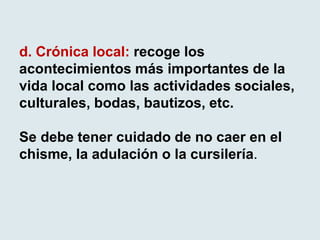 d. Crónica local: recoge los
acontecimientos más importantes de la
vida local como las actividades sociales,
culturales, bodas, bautizos, etc.
Se debe tener cuidado de no caer en el
chisme, la adulación o la cursilería.
 