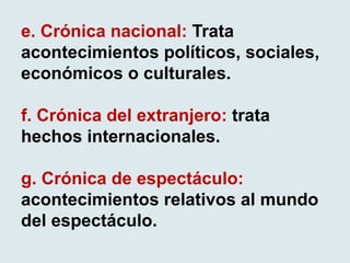 e. Crónica nacional: Trata
acontecimientos políticos, sociales,
económicos o culturales.
f. Crónica del extranjero: trata
hechos internacionales.
g. Crónica de espectáculo:
acontecimientos relativos al mundo
del espectáculo.
 